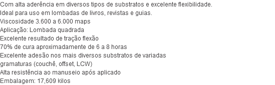 Com alta aderência em diversos tipos de substratos e excelente flexibilidade. Ideal para uso em lombadas de livros, revistas e guias. Viscosidade 3.600 a 6.000 maps Aplicação: Lombada quadrada Excelente resultado de tração flexão 70% de cura aproximadamente de 6 a 8 horas Excelente adesão nos mais diversos substratos de variadas gramaturas (couchê, offset, LCW) Alta resistência ao manuseio após aplicado Embalagem: 17,609 kilos