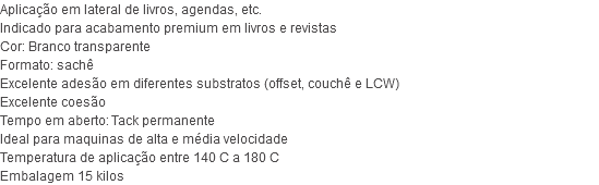 Aplicação em lateral de livros, agendas, etc. Indicado para acabamento premium em livros e revistas Cor: Branco transparente Formato: sachê Excelente adesão em diferentes substratos (offset, couchê e LCW) Excelente coesão Tempo em aberto: Tack permanente Ideal para maquinas de alta e média velocidade Temperatura de aplicação entre 140 C a 180 C Embalagem 15 kilos