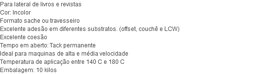 Para lateral de livros e revistas Cor: Incolor Formato sache ou travesseiro Excelente adesão em diferentes substratos. (offset, couchê e LCW) Excelente coesão Tempo em aberto: Tack permanente Ideal para maquinas de alta e média velocidade Temperatura de aplicação entre 140 C e 180 C Embalagem: 10 kilos